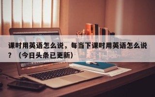 课时用英语怎么说，每当下课时用英语怎么说？（今日头条已更新）