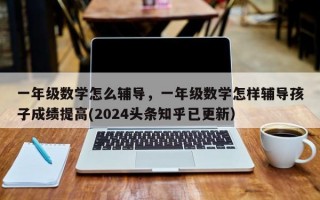 一年级数学怎么辅导，一年级数学怎样辅导孩子成绩提高(2024头条知乎已更新）