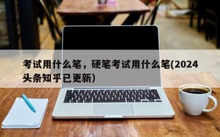 考试用什么笔，硬笔考试用什么笔(2024头条知乎已更新）