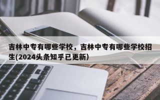 吉林中专有哪些学校，吉林中专有哪些学校招生(2024头条知乎已更新）