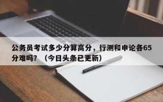 公务员考试多少分算高分，行测和申论各65分难吗？（今日头条已更新）