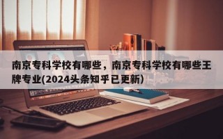 南京专科学校有哪些，南京专科学校有哪些王牌专业(2024头条知乎已更新）