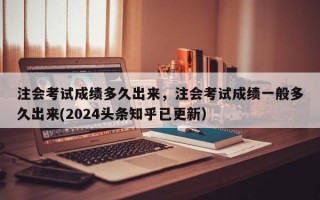 注会考试成绩多久出来，注会考试成绩一般多久出来(2024头条知乎已更新）