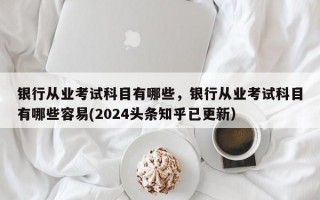 银行从业考试科目有哪些，银行从业考试科目有哪些容易(2024头条知乎已更新）