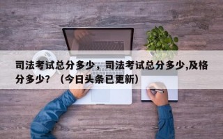 司法考试总分多少，司法考试总分多少,及格分多少？（今日头条已更新）
