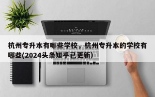 杭州专升本有哪些学校，杭州专升本的学校有哪些(2024头条知乎已更新）