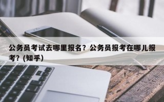 公务员考试去哪里报名？公务员报考在哪儿报考？(知乎）