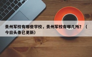贵州军校有哪些学校，贵州军校有哪几所？（今日头条已更新）
