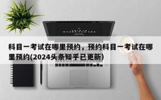 科目一考试在哪里预约，预约科目一考试在哪里预约(2024头条知乎已更新）