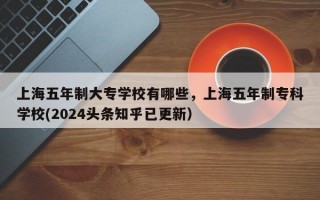 上海五年制大专学校有哪些，上海五年制专科学校(2024头条知乎已更新）