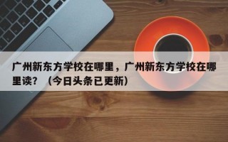 广州新东方学校在哪里，广州新东方学校在哪里读？（今日头条已更新）