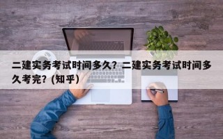 二建实务考试时间多久？二建实务考试时间多久考完？(知乎）
