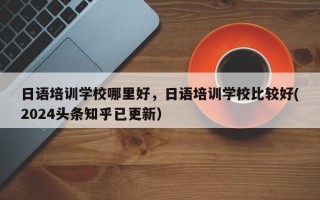 日语培训学校哪里好，日语培训学校比较好(2024头条知乎已更新）