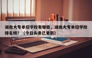 湖南大专单招学校有哪些，湖南大专单招学校排名榜？（今日头条已更新）