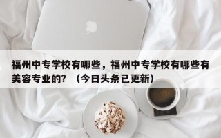 福州中专学校有哪些，福州中专学校有哪些有美容专业的？（今日头条已更新）