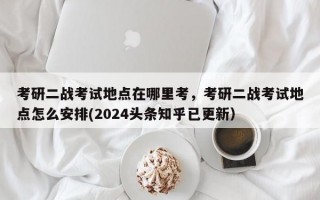 考研二战考试地点在哪里考，考研二战考试地点怎么安排(2024头条知乎已更新）