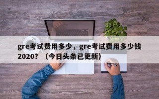 gre考试费用多少，gre考试费用多少钱2020？（今日头条已更新）