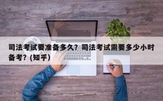 司法考试要准备多久？司法考试需要多少小时备考？(知乎）
