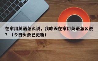在家用英语怎么说，我昨天在家用英语怎么说？（今日头条已更新）