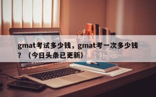 gmat考试多少钱，gmat考一次多少钱？（今日头条已更新）