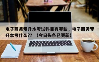 电子商务专升本考试科目有哪些，电子商务专升本考什么?？（今日头条已更新）