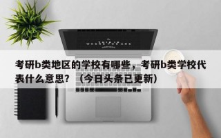 考研b类地区的学校有哪些，考研b类学校代表什么意思？（今日头条已更新）