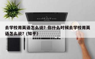 去学校用英语怎么说？你什么时候去学校用英语怎么说？(知乎）