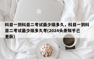 科目一到科目二考试最少隔多久，科目一到科目二考试最少隔多久考(2024头条知乎已更新）