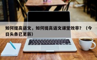 如何提高语文，如何提高语文课堂效率？（今日头条已更新）