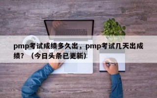 pmp考试成绩多久出，pmp考试几天出成绩？（今日头条已更新）