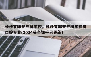 长沙有哪些专科学校，长沙有哪些专科学校有口腔专业(2024头条知乎已更新）