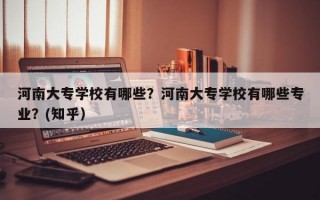 河南大专学校有哪些？河南大专学校有哪些专业？(知乎）