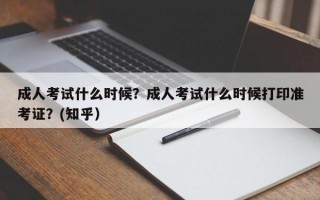 成人考试什么时候？成人考试什么时候打印准考证？(知乎）