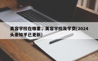 美容学校在哪里，美容学校及学费(2024头条知乎已更新）