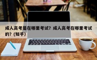 成人高考是在哪里考试？成人高考在哪里考试的？(知乎）