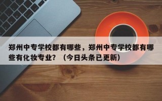 郑州中专学校都有哪些，郑州中专学校都有哪些有化妆专业？（今日头条已更新）