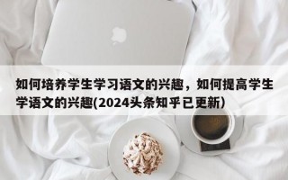 如何培养学生学习语文的兴趣，如何提高学生学语文的兴趣(2024头条知乎已更新）