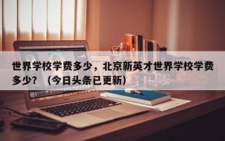 世界学校学费多少，北京新英才世界学校学费多少？（今日头条已更新）