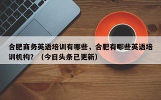 合肥商务英语培训有哪些，合肥有哪些英语培训机构？（今日头条已更新）