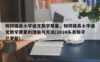 如何提高小学语文教学质量，如何提高小学语文教学质量的措施与方法(2024头条知乎已更新）