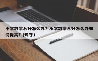 小学数学不好怎么办？小学数学不好怎么办如何提高？(知乎）
