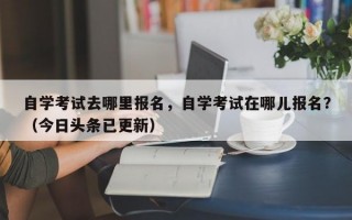 自学考试去哪里报名，自学考试在哪儿报名？（今日头条已更新）
