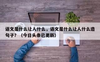 语文是什么让人什么，语文是什么让人什么造句子？（今日头条已更新）