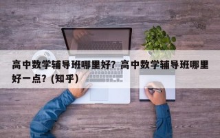高中数学辅导班哪里好？高中数学辅导班哪里好一点？(知乎）