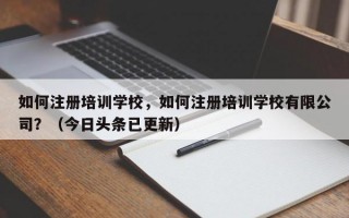 如何注册培训学校，如何注册培训学校有限公司？（今日头条已更新）