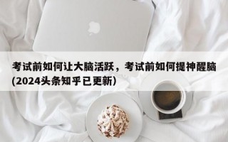 考试前如何让大脑活跃，考试前如何提神醒脑(2024头条知乎已更新）