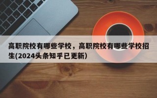 高职院校有哪些学校，高职院校有哪些学校招生(2024头条知乎已更新）