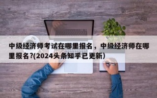 中级经济师考试在哪里报名，中级经济师在哪里报名?(2024头条知乎已更新）