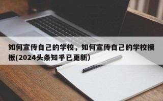 如何宣传自己的学校，如何宣传自己的学校模板(2024头条知乎已更新）