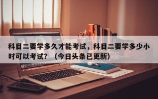 科目二要学多久才能考试，科目二要学多少小时可以考试？（今日头条已更新）